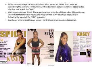 •   I think my music magazine is successful and it has turned out better than I expected
    considering the problems I encountered, I think to make it better I could have added text on
    the right side as well like “VIBE”
•   On the contents page, I think if I managed my time better I could have taken different images
    and include them however having one image worked to my advantage because i was
    following the layout of the “VIBE” magazine.
•   I am happy with my double page spread I think it looks professional and attractive.
 