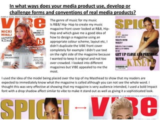 In what ways does your media product use, develop or
     challenge forms and conventions of real media products?
                                  The genre of music for my music
                                  Is R&B/ Hip- Hop to create my music
                                  magazine front cover looked at R&B, Hip-
                                  Hop and which gave me a good idea of
                                  how to design a magazine using an
                                  appropriate colour scheme, layout etc, I
                                  didn’t duplicate the VIBE front cover
                                  completely for example I didn't use text
                                  on the right side of the magazine because
                                  I wanted to keep it original and not too
                                  over crowded. I looked into different
                                  magazines but VIBE appealed to me the
                                  most.
I used the idea of the model being placed over the top of my Masthead to show that my readers are
expected to immediately know what the magazine is called although you can not see the whole word. I
thought this was very effective at showing that my magazine is very audience intended, I used a bold Impact
font with a drop shadow affect similar to vibe to make it stand out as well as giving it a sophisticated look.
 