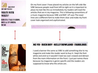 On my front cover I have placed my articles on the left side like
VIBE because people read from left to right so it is important to
place my text like this so immediately my readers will read the
articles that are in my magazine. This is following conventions of
a music magazine because VIBE and RAP- UP uses The cover
lines are a different font to make them clear and make my front
cover look organized and sophisticated.




  I used a banner the same as VIBE to add something else to my
  magazine and make the reader want to buy it. I kept the font
  white and ariel so it wouldn't look too over crowed and detract
  from the main information on the front. I just put names there
  because my magazine is genre specific and the readers are
  supposed to know who the artists are.
 