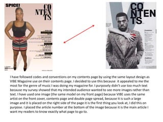 I have followed codes and conventions on my contents page by using the same layout design as
VIBE Magazine use on their contents page. I decided to use this because it appealed to me the
most for the genre of music I was doing my magazine for. I purposely didn’t use too much text
because my survey showed that my intended audience wanted to see more images rather than
text. I have used one image (the same model on my front page) because VIBE uses the same
artist on the front cover, contents page and double page spread, because it is such a large
image and it is placed on the right side of the page it is the first thing you look at, I did this on
purpose. I placed the article number at the bottom of the image because it is the main article I
want my readers to know exactly what page to go to.
 