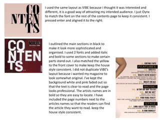 I used the same layout as VIBE because i thought it was interested and
different, it is a good way of attracting my intended audience. I just Oynx
to match the font on the rest of the contents page to keep it consistent. I
pressed enter and aligned it to the right.




  I outlined the main sections in black to
  make it look more sophisticated and
  organised. I used 2 fonts and added italic
  and bold to some sections to make certain
  parts stand out. I also matched the yellow
  to the front cover to make keep the house
  style consistent. I did not duplicate VIBE’s
  layout because i wanted my magazine to
  look somewhat original. I’ve kept the
  background white and pink faded out so
  that the text is clear to read and the page
  looks professional. The artists names are in
  bold so they are easy to locate. I have
  included the page numbers next to the
  articles names so that the readers can find
  the article they want to read. keep the
  house style consistent.
 