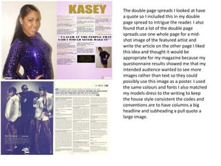 The double page spreads I looked at have
a quote so I included this in my double
page spread to intrigue the reader. I also
found that a lot of the double page
spreads use one whole page for a mid-
shot image of the featured artist and
write the article on the other page I liked
this idea and thought it would be
appropriate for my magazine because my
questionnaire results showed me that my
intended audience wanted to see more
images rather than text so they could
possibly use this image as a poster. I used
the same colours and fonts I also matched
my models dress to the writing to keep
the house style consistent the codes and
conventions are to have columns a big
headline and subheading a pull quote a
large image.
 