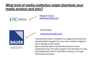 What kind of media institution might distribute your
media product and why?

                        Original Choice.
                        www.ipcmedia.com




                         Final choice
                         www.bauermedia.com

                   I would choose Bauer to publish my magazine because they
                   already publish my genre of music and I created a magazine
                   that is already on the market.
                   Bauer would be able to do that best because it has a
                   readership of over 19 million people in the UK alone it is also
                   well established in the TV and Radio industry, it is a huge
                   international company.
 