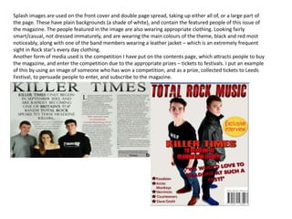 Splash images are used on the front cover and double page spread, taking up either all of, or a large part of
the page. These have plain backgrounds (a shade of white), and contain the featured people of this issue of
the magazine. The people featured in the image are also wearing appropriate clothing. Looking fairly
smart/casual, not dressed immaturely, and are wearing the main colours of the theme, black and red most
noticeably, along with one of the band members wearing a leather jacket – which is an extremely frequent
sight in Rock star's every day clothing.
Another form of media used is the competition I have put on the contents page, which attracts people to buy
the magazine, and enter the competition due to the appropriate prizes – tickets to festivals. I put an example
of this by using an image of someone who has won a competition, and as a prize, collected tickets to Leeds
Festival, to persuade people to enter, and subscribe to the magazine.
 