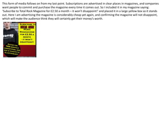 This form of media follows on from my last point. Subscriptions are advertised in clear places in magazines, and companies
want people to commit and purchase the magazine every time it comes out. So I included it in my magazine saying:
‘Subscribe to Total Rock Magazine for £2.50 a month – it won’t disappoint!’ and placed it in a large yellow box so it stands
out. Here I am advertising the magazine is considerably cheap yet again, and confirming the magazine will not disappoint,
which will make the audience think they will certainly get their money’s worth.
 