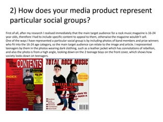2) How does your media product represent
particular social groups?
First of all, after my research I realised immediately that the main target audience for a rock music magazine is 16-24
year olds, therefore I had to include specific content to appeal to them, otherwise the magazine wouldn’t sell.
One of the ways I have represented a particular social group is by including photos of band members and prize winners
who fit into the 16-24 age category, so the main target audience can relate to the image and article. I represented
teenagers by them in the photos wearing dark clothing, such as a leather jacket which has connotations of rebellion,
and also the photo is from a high angle, looking down on the 2 teenage boys on the front cover, which shows how
society looks down on teenagers.
 