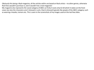 Obviously this being a Rock magazine, all the articles within are based on Rock artists – no other genres, otherwise
Rock fans wouldn’t purchase it, and it wouldn’t be a rock magazine!
My magazine also represents the social category of ABC1 as firstly it costs only £2.50 which it states on the front
cover, but also the characters aren’t dressed in suits, they’re dressed typically like people of the ABC1 category, such
as wearing a hoodie, trainers etc. This is seen in the screenshots of my images used on the last few slides.
 