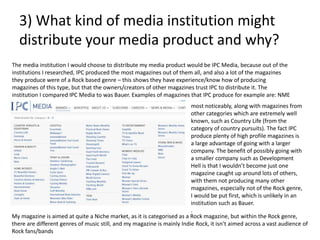 3) What kind of media institution might
distribute your media product and why?
The media institution I would choose to distribute my media product would be IPC Media, because out of the
institutions I researched, IPC produced the most magazines out of them all, and also a lot of the magazines
they produce were of a Rock based genre – this shows they have experience/know how of producing
magazines of this type, but that the owners/creators of other magazines trust IPC to distribute it. The
institution I compared IPC Media to was Bauer. Examples of magazines that IPC produce for example are: NME
most noticeably, along with magazines from
other categories which are extremely well
known, such as Country Life (from the
category of country pursuits). The fact IPC
produce plenty of high profile magazines is
a large advantage of going with a larger
company. The benefit of possibly going with
a smaller company such as Development
Hell is that I wouldn’t become just one
magazine caught up around lots of others,
with them not producing many other
magazines, especially not of the Rock genre,
I would be put first, which is unlikely in an
institution such as Bauer.
.
My magazine is aimed at quite a Niche market, as it is categorised as a Rock magazine, but within the Rock genre,
there are different genres of music still, and my magazine is mainly Indie Rock, it isn’t aimed across a vast audience of
Rock fans/bands
 