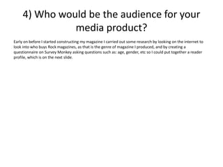 4) Who would be the audience for your
media product?
Early on before I started constructing my magazine I carried out some research by looking on the internet to
look into who buys Rock magazines, as that is the genre of magazine I produced, and by creating a
questionnaire on Survey Monkey asking questions such as: age, gender, etc so I could put together a reader
profile, which is on the next slide.
 