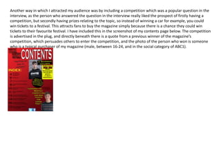 Another way in which I attracted my audience was by including a competition which was a popular question in the
interview, as the person who answered the question in the interview really liked the prospect of firstly having a
competition, but secondly having prizes relating to the topic, so instead of winning a car for example, you could
win tickets to a festival. This attracts fans to buy the magazine simply because there is a chance they could win
tickets to their favourite festival. I have included this in the screenshot of my contents page below. The competition
is advertised in the plug, and directly beneath there is a quote from a previous winner of the magazine’s
competition, which persuades others to enter the competition, and the photo of the person who won is someone
who is a typical purchaser of my magazine (male, between 16-24, and in the social category of ABC1).
 