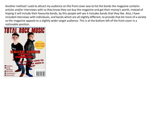 Another method I used to attract my audience on the front cover was to list the bands the magazine contains
articles and/or interviews with so they know they can buy the magazine and get their money’s worth, instead of
hoping it will include their favourite bands, by this people will see it includes bands that they like. Also, I have
included interviews with individuals, and bands which are all slightly different, to provide that bit more of a variety
so the magazine appeals to a slightly wider target audience. This is at the bottom left of the front cover in a
noticeable position.
 