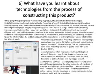 6) What have you learnt about
technologies from the process of
constructing this product?
Whilst going through the process of constructing my product, I have learnt about many technologies.
First of all I am now much, much better at Adobe Photoshop. When I first started I didn’t understand how to do
basically anything, now I’d say I have rather extensive knowledge of the programme. For example, I can edit parts of
the background of photos away by using the magic wand tool – instead of using a rubber which is extremely
inaccurate, which is the method I would have used when I first started. One of the most basic but massively
effective tools I used on Photoshop was creating a stroke around text to make it stand out more on the background.
I did this by selecting the layer of text that I wanted to add a stroke to, and either sliding the size bar up and down
to see the effect it had on the text below (Dave Grohl in this instance) or by typing the size I wanted into the little
box where it says 3. A major technique I learnt on Photoshop when I was resizing images
was to always hold control (Ctrl) when resizing so it holds the pixels
together, and doesn’t distort the image. One last simple method I
learnt about Photoshop was how to quickly select (Ctrl T) and
deselect (Ctrl D).
Secondly, I realised when I first started that I couldn’t upload
Microsoft documents onto Google Blogger, so I came across
SlideShare which is a magnificent site, which allows Microsoft
documents to be transferrable onto my blogger account.
Another crucial technique I used on photoshop was how to colour
correct/change, by selecting the colour tool on the left hand side of
the page, and applying it to the layer/object I wanted to change.
Once I clicked on the colour I wanted, I could choose the EXACT
colour I wanted from the colour pad to ensure my magazine looked
the best it could, with the best colours.
 