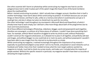 One other essential skill I learnt on photoshop whilst constructing my magazine was how to use the
polygonal lasso tool in order to place part of the splash image (the head of one of the band members)
above the masthead/title.
Before I started constructing my product, I didn’t actually have a blogger account, therefore that in itself is
another technology I have learnt about whilst constructing my product. It’s brilliant because you can post
things on there forever, and they’re safe, unlike on a memory stick where it could become corrupt or it
could get lost, and also it allows my tutors to check/mark my work for me online.
One other technology I used throughout my coursework is Microsoft Word and PowerPoint, of which I
already knew how to work simply, but I did learn a few more things about both of the programmes due to
more and more practice/use.
All of these different technologies (Photoshop, slideshare, blogger, word and powerpoint) work together,
therefore are convergent, as without all of these pieces of software, I couldn’t have done everything that I
have. For example, without Word I would’ve struggled to write my article as well, without Photoshop I
couldn’t construct the magazine whatsoever, as it allowed me to piece it all together, and perfectly edit text
and images, and without blogger no-one could look at or mark my work, and without powerpoint I wouldn’t
have been able to save images from the internet to my documents as simply.
Whilst constructing my magazine, I realised increasingly throughout the importance of my research –
especially my questionnaire/digital survey which I sent to my friends, and posted on social networks such as
Facebook and Twitter. Every time that I needed to know what the main target audience wanted my
magazine to include, I just had to check my survey results, and make sure I included what the majority of
people wanted. Without this specific research in particular, my magazine wouldn’t have been as accurate at
attracting the target audience.
 