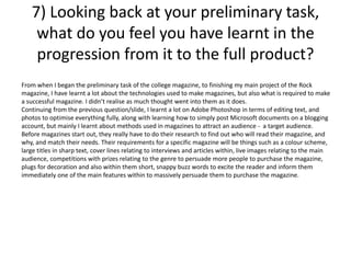 7) Looking back at your preliminary task,
what do you feel you have learnt in the
progression from it to the full product?
From when I began the preliminary task of the college magazine, to finishing my main project of the Rock
magazine, I have learnt a lot about the technologies used to make magazines, but also what is required to make
a successful magazine. I didn’t realise as much thought went into them as it does.
Continuing from the previous question/slide, I learnt a lot on Adobe Photoshop in terms of editing text, and
photos to optimise everything fully, along with learning how to simply post Microsoft documents on a blogging
account, but mainly I learnt about methods used in magazines to attract an audience - a target audience.
Before magazines start out, they really have to do their research to find out who will read their magazine, and
why, and match their needs. Their requirements for a specific magazine will be things such as a colour scheme,
large titles in sharp text, cover lines relating to interviews and articles within, live images relating to the main
audience, competitions with prizes relating to the genre to persuade more people to purchase the magazine,
plugs for decoration and also within them short, snappy buzz words to excite the reader and inform them
immediately one of the main features within to massively persuade them to purchase the magazine.
 