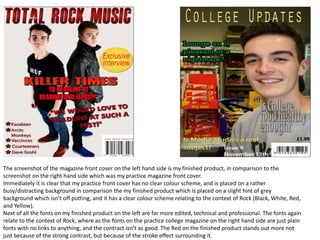 The screenshot of the magazine front cover on the left hand side is my finished product, in comparison to the
screenshot on the right hand side which was my practice magazine front cover.
Immediately it is clear that my practice front cover has no clear colour scheme, and is placed on a rather
busy/distracting background in comparison the my finished product which is placed on a slight hint of grey
background which isn’t off putting, and it has a clear colour scheme relating to the context of Rock (Black, White, Red,
and Yellow).
Next of all the fonts on my finished product on the left are far more edited, technical and professional. The fonts again
relate to the context of Rock, where as the fonts on the practice college magazine on the right hand side are just plain
fonts with no links to anything, and the contract isn’t as good. The Red on the finished product stands out more not
just because of the strong contrast, but because of the stroke effect surrounding it.
 