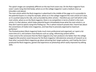 The splash images are completely different on the two front covers too. On the Rock magazine front
cover I used a long shot (full body), where as on the college magazine I used a medium close up
(shoulders and above).
The main article within the Rock magazine is advertised in the middle of the page so it is accessible to
the potential buyers in a shop for example, where as in the college magazine the main article isn’t clear,
as it is pushed away to the side, and surrounded by other articles – therefore you can’t tell which is the
main article, where as on the Rock magazine, there is no competition in terms of which is the main
article, it is that obvious, which helps potential buyers immediately know what the main article is, as
they don’t want to spend a long time finding out. This is where research proved vital, I learnt lots about
the conventions of media in/on magazines, and how they’re precisely organised to maximum
perfection!
The finished product (Rock magazine) looks much more professional and organised, as I spent a lot
more time on it, and contains more features such as a plug, referencing content within.
I have come to the conclusion that the Rock magazine (my main product) is far better than the college
magazine (the practice cover) because for the Rock magazine I did extensive amounts of research as to
how other successful Rock magazines go about attracting their target audience, and I had by the time I
produced the Rock magazine, gained vital experience on photoshop which vastly improved my editing
skills.
 