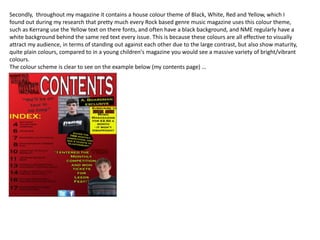 Secondly, throughout my magazine it contains a house colour theme of Black, White, Red and Yellow, which I
found out during my research that pretty much every Rock based genre music magazine uses this colour theme,
such as Kerrang use the Yellow text on there fonts, and often have a black background, and NME regularly have a
white background behind the same red text every issue. This is because these colours are all effective to visually
attract my audience, in terms of standing out against each other due to the large contrast, but also show maturity,
quite plain colours, compared to in a young children's magazine you would see a massive variety of bright/vibrant
colours.
The colour scheme is clear to see on the example below (my contents page) …
 