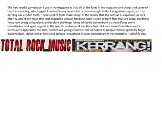 The next media convention I use in my magazine is that all of the fonts in my magazine are sharp, and some of
them are eroding, which again I realised in my research is a common sight in Rock magazines, again, such as
Kerrang use eroded fonts. These kind of fonts make imply to the reader that the context is explosive, as rock
often is, and really make the Rock magazine unique, because Rock is seen to have fans that are crazy, and these
fonts look pretty unique/crazy, therefore challenge forms of media conventions as these fonts aren’t
mainstream, and again appeal to the specific audience of yes Rock fans. Old men more than likely won’t
particularly appreciate the font, neither will young children, but teenagers to people middle aged (my target
audience)will. Using similar fonts and colours throughout creates consistency in the magazine – which is vital.
 