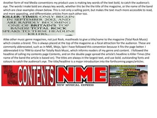 Another form of real Media conventions my product uses is making key words of the text bold, to catch the audience’s
eye. The words I make bold are always key words, whether this be the the title of the magazine, or the name of the band
which are clear examples shown below. This is not only a selling point, but makes the text much more accessible to read,
and more appealing, and differentiates articles from each other too.
Alike other music genre magazines, not just Rock, mastheads to give a title/name to the magazine (Total Rock Music)
which creates a brand. This is always placed at the top of the magazine as a focal attraction for the audience. These are
commonly abbreviated, such as in NME, Mojo, Spin I have followed this convention because it fits the page better. I
abbreviated it to TRM to stand for Totally Rock Music, which informs readers of my genre and content. I followed the
headline of calling my contents page Contents, and on the double page spread the article’s headline is Killer Times (the
name of the band the article is based on). The titles are always in the largest text, and use bold, outstanding fonts and
colours to catch the audience’s eye. The title/headline is a major introduction into the forthcoming pages/articles.
 