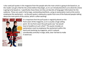 I also used pull quotes in the magazine from the people who the main article is going to be based on, so
the reader can get a feel for the article before they begin, as it is an introduction/hint as to what the article
is going to be based on. I specifically chose these are they are key bits of language/ information for the
audience. These are used in fairly large, outstanding text/fonts, using an exclamation mark at the end to
emphasise the excitement – as the pull quote is obviously a quote from one of the featured people talking
about the main point of the article, which is often exciting!
It is important that the pull quote is regularly placed on the
front cover of the magazine, as it is usually a huge selling
point. On my front cover the pull quote was “we would
love to headline at such a fest!” This quote includes an
exclamation mark to emphasise the excitement within the
band and revolving my magazine, and it is placed
considerably centrally in large, bold, clear red text to make
it stand out.
 