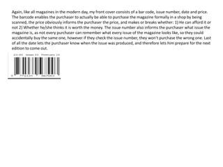 Again, like all magazines in the modern day, my front cover consists of a bar code, issue number, date and price.
The barcode enables the purchaser to actually be able to purchase the magazine formally in a shop by being
scanned, the price obviously informs the purchaser the price, and makes or breaks whether: 1) He can afford it or
not 2) Whether he/she thinks it is worth the money. The issue number also informs the purchaser what issue the
magazine is, as not every purchaser can remember what every issue of the magazine looks like, so they could
accidentally buy the same one, however if they check the issue number, they won’t purchase the wrong one. Last
of all the date lets the purchaser know when the issue was produced, and therefore lets him prepare for the next
edition to come out.
 