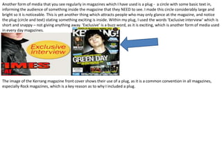 Another form of media that you see regularly in magazines which I have used is a plug - a circle with some basic text in,
informing the audience of something inside the magazine that they NEED to see. I made this circle considerably large and
bright so it is noticeable. This is yet another thing which attracts people who may only glance at the magazine, and notice
the plug (circle and text) stating something exciting is inside. Within my plug, I used the words ‘Exclusive interview’ which is
short and snappy – not giving anything away. ‘Exclusive’ is a buzz word, as it is exciting, which is another form of media used
in every day magazines.
The image of the Kerrang magazine front cover shows their use of a plug, as it is a common convention in all magazines,
especially Rock magazines, which is a key reason as to why I included a plug.
 