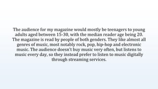 The audience for my magazine would mostly be teenagers to young
adults aged between 15-30, with the median reader age being 20.
The magazine is read by people of both genders. They like almost all
genres of music, most notably rock, pop, hip-hop and electronic
music. The audience doesn’t buy music very often, but listens to
music every day, so they instead prefer to listen to music digitally
through streaming services.
 