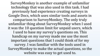 SurveyMonkey is another example of unfamiliar
technology that was also used in this task. I had
previously had experience creating surveys in
Google Docs, which uses similar tools and assets in
comparison to SurveyMonkey. The only truly
unfamiliar thing about SurveyMonkey when I used
it was the 10 question limit for unpaid users, which
I used to base my survey’s questions on. This
handicap on my survey made me use the most
important questions that I could think of for my
survey. I was familiar with the tools used in
SurveyMonkey to make the actual questions, so the
website was easy to get used to.
 