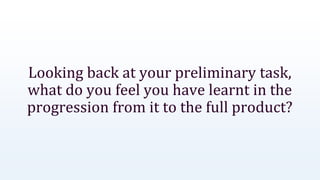 Looking back at your preliminary task,
what do you feel you have learnt in the
progression from it to the full product?
 