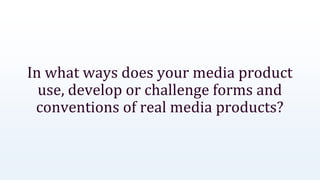 In what ways does your media product
use, develop or challenge forms and
conventions of real media products?
 
