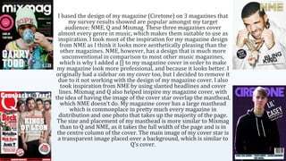 I based the design of my magazine (Ciretone) on 3 magazines that
my survey results showed are popular amongst my target
audience; NME, Q and Mixmag. These three magazines cover
almost every genre in music, which makes them suitable to use as
inspiration. I took most of the inspiration for my magazine design
from NME as I think it looks more aesthetically pleasing than the
other magazines. NME, however, has a design that is much more
unconventional in comparison to most other music magazines,
which is why I added a [] to my magazine cover in order to make
my magazine look more professional, and because it looks better. I
originally had a sidebar on my cover too, but I decided to remove it
due to it not working with the design of my magazine cover. I also
took inspiration from NME by using slanted headlines and cover
lines. Mixmag and Q also helped inspire my magazine cover, with
the idea of having the image of the cover star overlap the masthead,
which NME doesn’t do. My magazine cover has a large masthead
which is commonplace in pretty much every magazine in
distribution and one photo that takes up the majority of the page.
The size and placement of my masthead is more similar to Mixmag
than to Q and NME, as it takes the full width of the page and is in
the centre column of the cover. The main image of my cover star is
a transparent image placed over a background, which is similar to
Q’s cover.
 