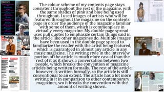 The colour scheme of my contents page stays
consistent throughout the rest of the magazine, with
the same shades of pink and blue being used
throughout. I used images of artists who will be
featured throughout the magazine on the contents
page in order the audience of the magazine familiar
with some of them, which is commonplace in
virtually every magazine. My double page spread
uses pull quotes to emphasize certain things said in
the article like other magazines do. Multiple images
have been used in the double page spread to
familiarize the reader with the artist being featured,
which is guaranteed in almost any article in any
music magazine. The writing style in the interview
portion of the article is much more casual than the
rest of it as it shows a conversation between two
people, which breaks the convention of magazine
articles being written formally. The rest of the article,
however, is written formally, so the article is still
conventional to an extent. The article has a lot more
writing in it in comparison to other contemporary
magazines, wo it breaks the convention with the
amount of writing shown.
 