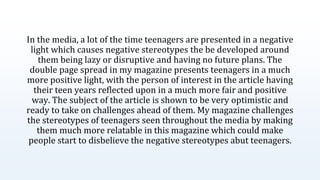 In the media, a lot of the time teenagers are presented in a negative
light which causes negative stereotypes the be developed around
them being lazy or disruptive and having no future plans. The
double page spread in my magazine presents teenagers in a much
more positive light, with the person of interest in the article having
their teen years reflected upon in a much more fair and positive
way. The subject of the article is shown to be very optimistic and
ready to take on challenges ahead of them. My magazine challenges
the stereotypes of teenagers seen throughout the media by making
them much more relatable in this magazine which could make
people start to disbelieve the negative stereotypes abut teenagers.
 