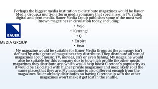 Perhaps the biggest media institution to distribute magazines would be Bauer
Media Group, a multi-platform media company that specializes in TV, radio,
digital and print media. Bauer Media Group publishes some of the most well
known magazines in circulation today, including:
• Mojo
• Kerrang!
• Q
• Empire
• Heat
My magazine would be suitable for Bauer Media Group as the company isn’t
defined by what genre of magazines they distribute. They distribute all sort of
magazines about music, TV, movies, cars or even fishing. My magazine would
also be suitable for this company due to how high profile the other music
magazines they distribute are, which would help boost Ciretone’s popularity as
it would be associated with higher profile magazines and most likely sold the
same places that they are. My magazine is also different enough from the
magazines Bauer already distributes, so having Ciretone in with the other
magazines won’t make it get lost in the shuffle.
 