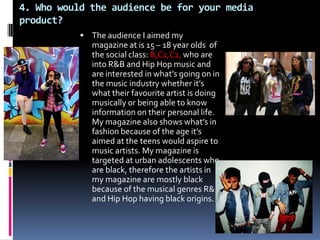 4. Who would the audience be for your media
product?
            The audience I aimed my
             magazine at is 15 – 18 year olds of
             the social class: B,C1,C2, who are
             into R&B and Hip Hop music and
             are interested in what’s going on in
             the music industry whether it’s
             what their favourite artist is doing
             musically or being able to know
             information on their personal life.
             My magazine also shows what’s in
             fashion because of the age it’s
             aimed at the teens would aspire to
             music artists. My magazine is
             targeted at urban adolescents who
             are black, therefore the artists in
             my magazine are mostly black
             because of the musical genres R&B
             and Hip Hop having black origins.
 