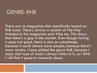 GENRE: RNB  There are no magazines that specifically based on RnB music. There's always a content of Hip Hop included in the magazines such Vibe etc. This shows that there's a gap in the market. Even though having a gaps not good, there is also an advantage, because it could attract more people, because there's more variety. I have picked the genre RnB, because I enjoy that type of music I always listen to it, so I think I will find it good to research about. 