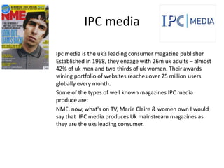 IPC media

Ipc media is the uk’s leading consumer magazine publisher.
Established in 1968, they engage with 26m uk adults – almost
42% of uk men and two thirds of uk women. Their awards
wining portfolio of websites reaches over 25 million users
globally every month.
Some of the types of well known magazines IPC media
produce are:
NME, now, what's on TV, Marie Claire & women own I would
say that IPC media produces Uk mainstream magazines as
they are the uks leading consumer.
 