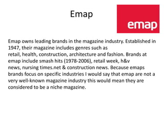 Emap

Emap owns leading brands in the magazine industry. Established in
1947, their magazine includes genres such as
retail, health, construction, architecture and fashion. Brands at
emap include smash hits (1978-2006), retail week, h&v
news, nursing times.net & construction news. Because emaps
brands focus on specific industries I would say that emap are not a
very well-known magazine industry this would mean they are
considered to be a niche magazine.
 