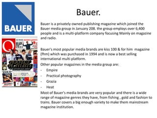 Bauer.
Bauer is a privately owned publishing magazine which joined the
Bauer media group in January 208. the group employs over 6,400
people and is a multi-platform company focusing Mainly on magazine
and radio.

Bauer's most popular media brands are kiss 100 & for him magazine
(fhm) which was purchased in 1994 and is now a best selling
international multi platform.
Other popular magazines in the media group are:
- Empire
- Practical photography
- Grazia
- Heat
Most of Bauer's media brands are very popular and there is a wide
range of magazine genres they have, from fishing , gold and fashion to
trains. Bauer covers a big enough variety to make them mainstream
magazine institution.
 
