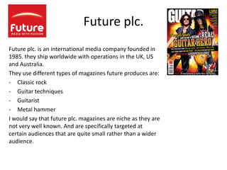Future plc.
Future plc. is an international media company founded in
1985. they ship worldwide with operations in the UK, US
and Australia.
They use different types of magazines future produces are:
- Classic rock
- Guitar techniques
- Guitarist
- Metal hammer
I would say that future plc. magazines are niche as they are
not very well known. And are specifically targeted at
certain audiences that are quite small rather than a wider
audience.
 