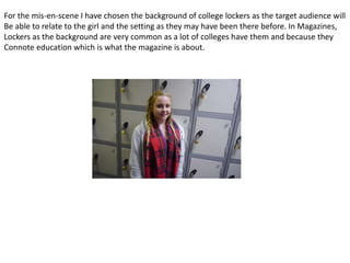 For the mis-en-scene I have chosen the background of college lockers as the target audience will
Be able to relate to the girl and the setting as they may have been there before. In Magazines,
Lockers as the background are very common as a lot of colleges have them and because they
Connote education which is what the magazine is about.
 