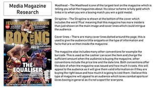 Media Magazine
Research
Masthead – The Masthead is one of the largest text on the magazine which is
telling you what the magazines about. Its colour scheme is fully gold which
links in to when you win a boxing match you win a gold medal.
Strapline – The Strapline is shown at the bottom of the cover which
includes the word ‘Plus’ meaning that this magazine has more insiders
than just shown on the main image and cover lines which could intrigue
the audience.
Cover lines – There are many cover lines dotted around the page, this is
used to give the audience little snippets on the type of informationand
facts that are written inside the magazine.
The magazine also includes many other conventions for example the
barcode. This is used so the cashier can scan the item and charge the
sufficient amount when the audience is buying the magazine, other
conventions include the price line and the date line. Both conventions offer
the date of when the magazine was issued and how much it costs, this will
appeal to the audience as it will give them valid information on if they are
buying the right issue and how much it is going to cost them. I believe this
type of magazine will appeal to an audience which loves combat sports or
loves boxing in general as it’s not a sport for everyone.
 