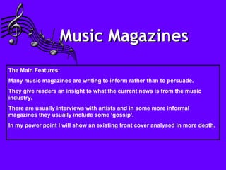 Music Magazines   The Main Features: Many music magazines are writing to inform rather than to persuade.  They give readers an insight to what the current news is from the music industry. There are usually interviews with artists and in some more informal magazines they usually include some ‘gossip’. In my power point I will show an existing front cover analysed in more depth. 