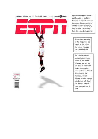 We cannot see any stories in the centre frame of the cover; however we can see the back of a baseball player jumping up towards the masthead. The player is the famous Mickeal Jordan. Using a famous sports man will show the audience what they are expected to findThe stories featuring in the magazines are found at the top of the cover. However the cover in blankRed masthead that stands out from the rest of the frame, it is the only colour in the cover. The masthead is written like the ESPN logo, which shows the readers that it is a sports magazine.<br />Red block like masthead, the red colour makes it stand out from the other magazines.  It also suggests to the readers what kind of magazine this is.<br />-409575222885<br />Like the masthead, the words “IAM BROWN” and “JAY-Z” are in big bold red letters. Which makes it stand out, the words are also illustrated by two medium close up shots of iam brown and jay-z. The pictures attract the reader’s eye and in between the two artists we can see the text “iam brown meets Jay-z”<br />Support stories are also shown on the cover; however they are smaller which shows the order of importance and the hierarchy of importance.<br />-301625220345<br />Red frame and masthead which makes the magazine standout, red also represents importance. Serifs are also used in the masthead to create a more serious and classic impression.<br />This magazine is a pre election magazine and the words “The Next President” are standing out. It suggests the political views of this magazine and shows the audience what type of realism and political views are found in these magazines.<br />Barack Obama canter framed and shot with a close up. Show that he is the subject of attention in the magazine. The fact that his picture takes up the whole cover shows importance but it also shows the audience that articles will be dedicated to him.<br />Promotes music festival, put at the top of the cover to show importance and attracts the reader’s eye.<br />-48006097155<br />Masthead, Red and white block writing, it stands out of the rest of the cover. The sharp block letters style suggests the genre of the magazine which is rock, alternative music. <br />Artist on front cover to attract readers, Biffy Clyro’s lead singer is centre framed which shows readers what is in the magazine.<br />Black real like writing, creates an impression of the news being new and fresh. The real life pen like writing also creates a rebellious out of the frame picture.Red writing which links to the NME masthead, the colour red is used to attract reader’s eye and show importance.<br />