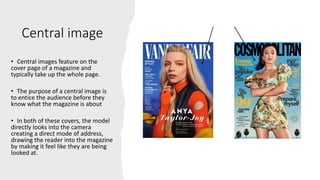 Central image
• Central images feature on the
cover page of a magazine and
typically take up the whole page.
• The purpose of a central image is
to entice the audience before they
know what the magazine is about
• In both of these covers, the model
directly looks into the camera
creating a direct mode of address,
drawing the reader into the magazine
by making it feel like they are being
looked at.
 