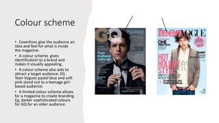 Colour scheme
• Coverlines give the audience an
idea and feel for what is inside
the magazine.
• A colour scheme gives
identification to a brand and
makes it visually appealing.
• A colour scheme also aids to
attract a target audience. EG.
Teen Vogues pastel blue and soft
pink stand out to a teenage girl-
based audience.
• A limited colour scheme allows
for a magazine to create branding.
Eg, darker sophisticated colours
for GQ for an older audience.
 