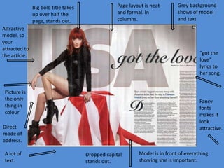 Big bold title takes
up over half the
page, stands out.

Page layout is neat
and formal. In
columns.

Attractive
model, so
your
attracted to
the article.

“got the
love”
lyrics to
her song.

Picture is
the only
thing in
colour

Fancy
fonts
makes it
look
attractive.

Direct
mode of
address.
A lot of
text.

Grey background
shows of model
and text

Dropped capital
stands out.

Model is in front of everything
showing she is important.

 