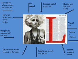 Main colour
scheme-white,
black and red.

Sex
appeal.

Dropped capital
stands out.

Big ‘L’ for
lady-makes
it look
better.

A lot of
text

One picture
takes up half
the page.

Attracts male readers
because of the photo

No title just
the artists
name.

Written
in
columns.

Page layout is neat
and formal.

Second
dropped
capital.

 