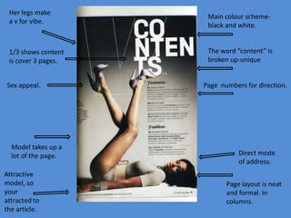 Her legs make
a v for vibe.

1/3 shows content
is cover 3 pages.

Sex appeal.

Model takes up a
lot of the page.

Main colour schemeblack and white.

The word “content” is
broken up-unique

Page numbers for direction.

Direct mode
of address.
Page layout is neat
and formal. In
columns.

 