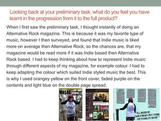 Looking back at your preliminary task, what do you feel you have
 learnt in the progression from it to the full product?
When I first saw the preliminary task, I thought instantly of doing an
Alternative Rock magazine. This is because it was my favorite type of
music, however I then surveyed, and found that Indie music is liked
more on average then Alternative Rock, so the chances are, that my
magazine would be read more if it was Indie based then Alternative
Rock based. I had to keep thinking about how to represent Indie music
through different aspects of my magazine, for example colour. I had to
keep adapting the colour which suited Indie styled music the best. This
is why I used orangey yellow on the front cover, faded purple on the
contents and light blue on the double page spread.
 